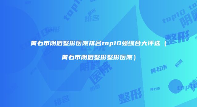 黄石市阴唇整形医院排名top10强综合大评选（黄石市阴唇整形整形医院）