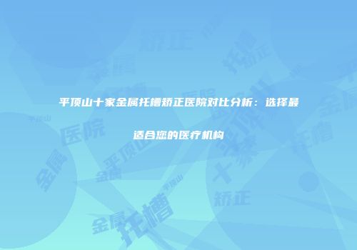 平顶山十家金属托槽矫正医院对比分析：选择最适合您的医疗机构