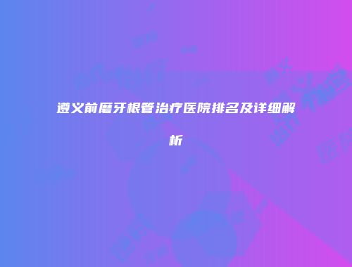 遵义前磨牙根管治疗医院排名及详细解析