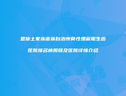恩施土家族苗族自治州骨性埋藏阻生齿医院排名榜揭晓及医院详情介绍