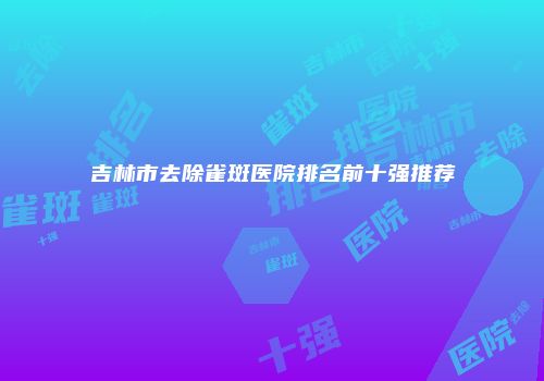 吉林市去除雀斑医院排名前十强推荐