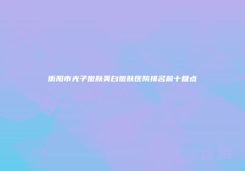 衡阳市光子嫩肤美白嫩肤医院排名前十盘点