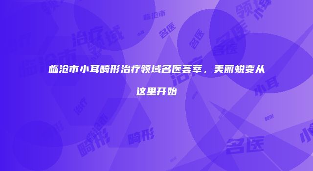 临沧市小耳畸形治疗领域名医荟萃，美丽蜕变从这里开始