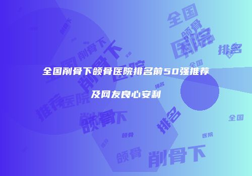 全国削骨下颌骨医院排名前50强推荐及网友良心安利