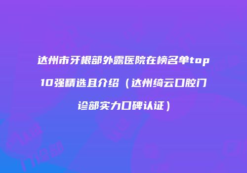 达州市牙根部外露医院在榜名单top10强精选且介绍（达州绮云口腔门诊部实力口碑认证）