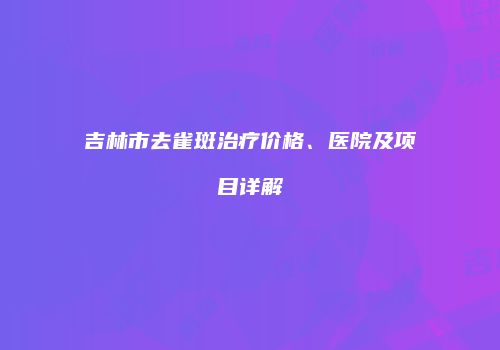 吉林市去雀斑治疗价格、医院及项目详解