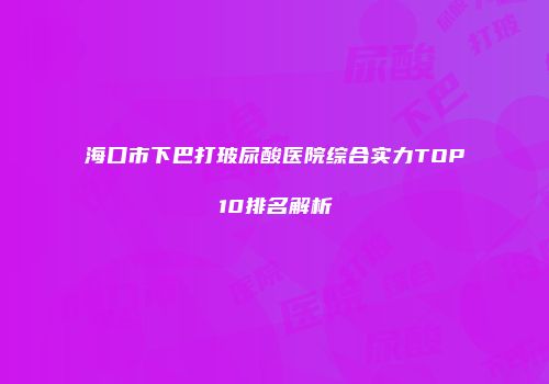 海口市下巴打玻尿酸医院综合实力TOP10排名解析