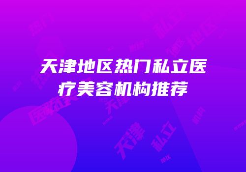 天津地区热门私立医疗美容机构推荐