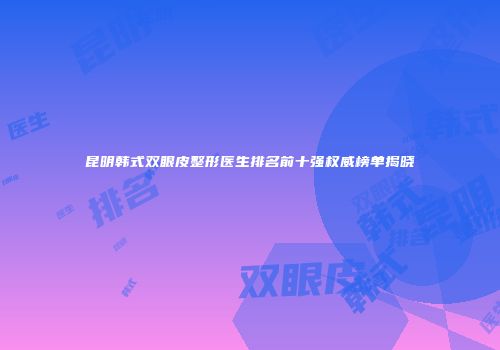 昆明韩式双眼皮整形医生排名前十强权威榜单揭晓