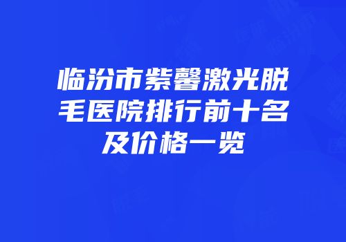 临汾市紫馨激光脱毛医院排行前十名及价格一览