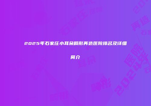 2025年石家庄小耳朵畸形再造医院排名及详细简介