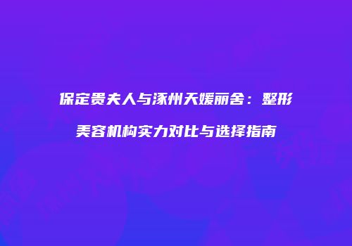 保定贵夫人与涿州天媛丽舍：整形美容机构实力对比与选择指南