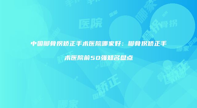 中国脚骨拐矫正手术医院哪家好：脚骨拐矫正手术医院前50强知名盘点