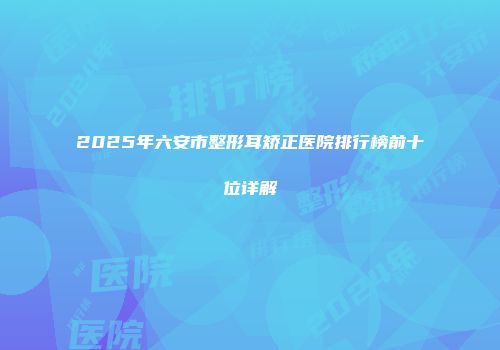 2025年六安市整形耳矫正医院排行榜前十位详解