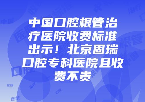 中国口腔根管治疗医院收费标准出示！北京固瑞口腔专科医院且收费不贵