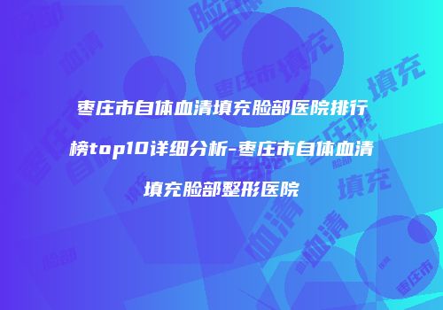枣庄市自体血清填充脸部医院排行榜top10详细分析-枣庄市自体血清填充脸部整形医院