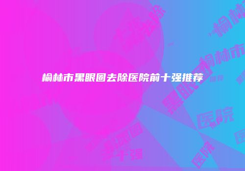 榆林市黑眼圈去除医院前十强推荐