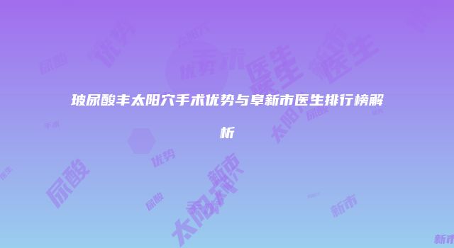 玻尿酸丰太阳穴手术优势与阜新市医生排行榜解析