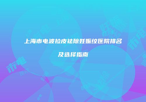上海市电波拉皮祛除妊娠纹医院排名及选择指南