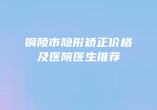 铜陵市隐形矫正价格及医院医生推荐