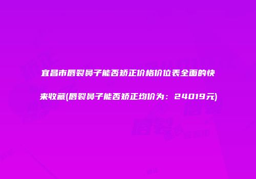 宜昌市唇裂鼻子能否矫正价格价位表全面的快来收藏(唇裂鼻子能否矫正均价为：24019元)