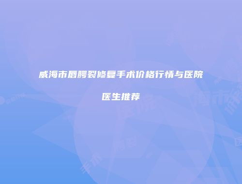 威海市唇腭裂修复手术价格行情与医院医生推荐