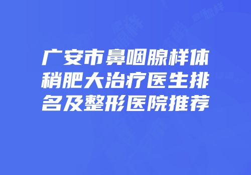 广安市鼻咽腺样体稍肥大治疗医生排名及整形医院推荐