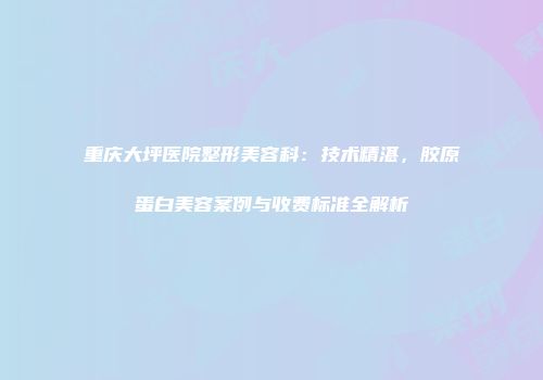 重庆大坪医院整形美容科：技术精湛，胶原蛋白美容案例与收费标准全解析