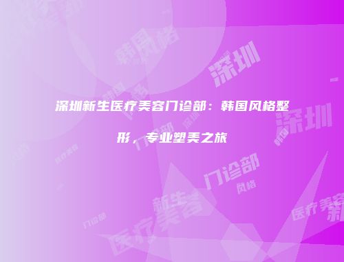 深圳新生医疗美容门诊部：韩国风格整形，专业塑美之旅