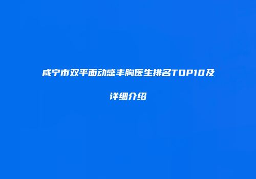 咸宁市双平面动感丰胸医生排名TOP10及详细介绍