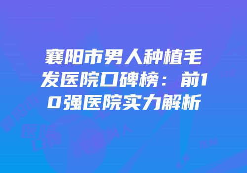 襄阳市男人种植毛发医院口碑榜：前10强医院实力解析