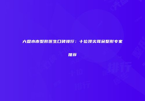 六盘水市整形医生口碑排行：十位顶尖耳朵整形专家推荐