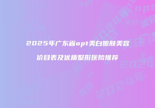 2025年广东省opt美白嫩肤美容价目表及优质整形医院推荐