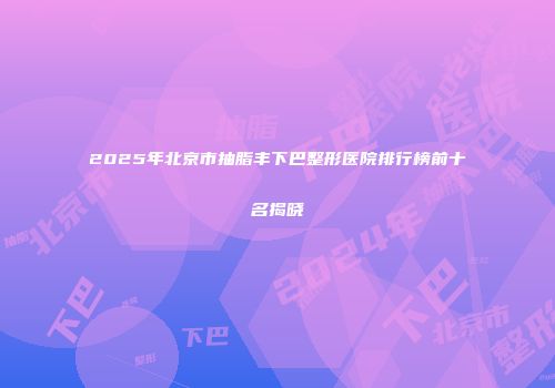 2025年北京市抽脂丰下巴整形医院排行榜前十名揭晓