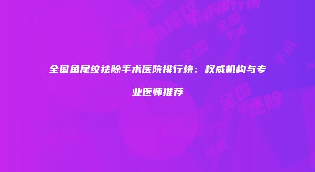 全国鱼尾纹祛除手术医院排行榜：权威机构与专业医师推荐
