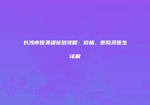 长沙市医美级祛斑攻略：价格、医院及医生详解