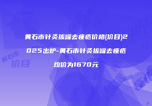 黄石市针灸拔罐去痤疮价格(价目)2025出炉-黄石市针灸拔罐去痤疮均价为1670元
