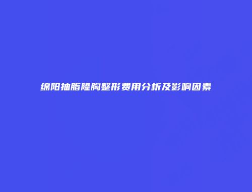绵阳抽脂隆胸整形费用分析及影响因素