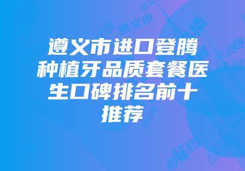 遵义市进口登腾种植牙品质套餐医生口碑排名前十推荐