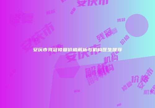 安庆市残冠修复价格解析与机构医生推荐