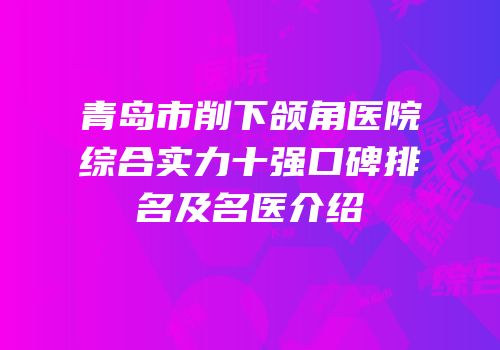青岛市削下颌角医院综合实力十强口碑排名及名医介绍