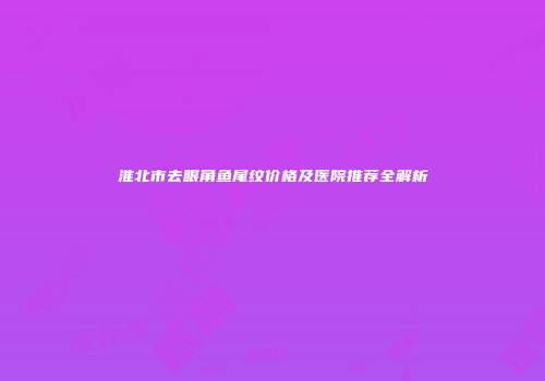 淮北市去眼角鱼尾纹价格及医院推荐全解析