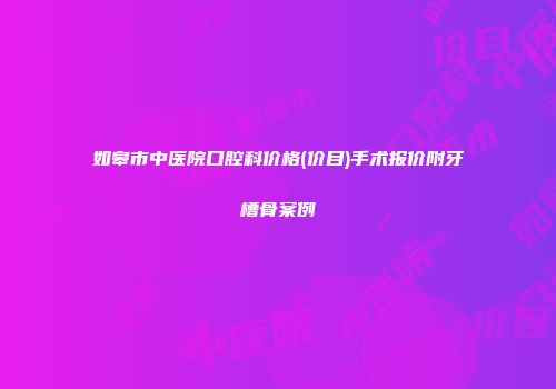 如皋市中医院口腔科价格(价目)手术报价附牙槽骨案例