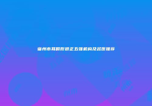 宿州市耳畸形矫正五强机构及名医推荐