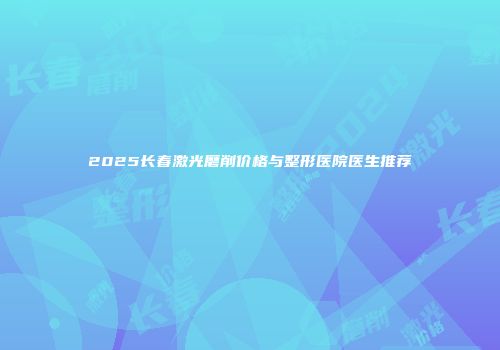 2025长春激光磨削价格与整形医院医生推荐