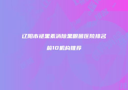 辽阳市褪黑素消除黑眼圈医院排名前10机构推荐