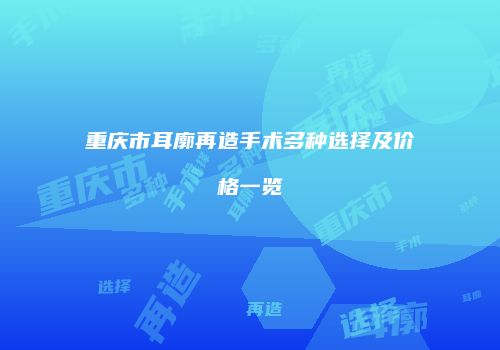重庆市耳廓再造手术多种选择及价格一览