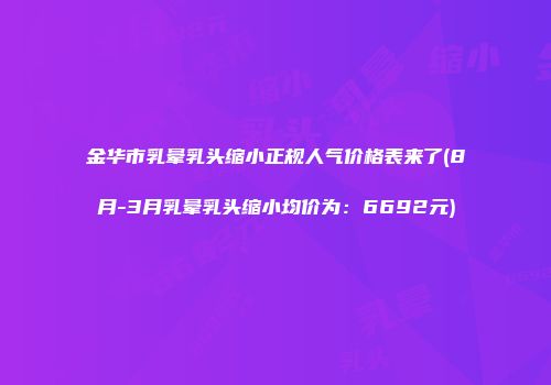 金华市乳晕乳头缩小正规人气价格表来了(8月-3月乳晕乳头缩小均价为：6692元)