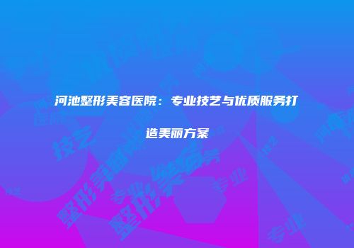 河池整形美容医院：专业技艺与优质服务打造美丽方案