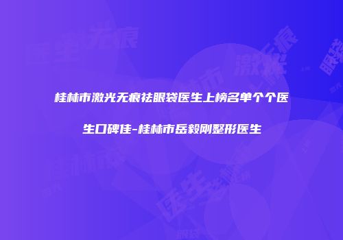 桂林市激光无痕祛眼袋医生上榜名单个个医生口碑佳-桂林市岳毅刚整形医生